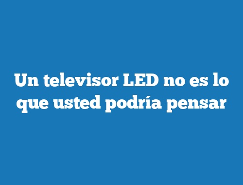 Un televisor LED no es lo que usted podría pensar
