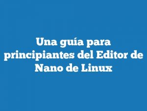 Una guía para principiantes del Editor de Nano de Linux