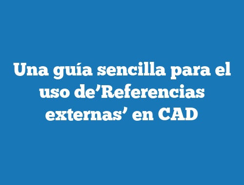 Una guía sencilla para el uso de’Referencias externas’ en CAD