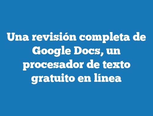 Una revisión completa de Google Docs, un procesador de texto gratuito en línea