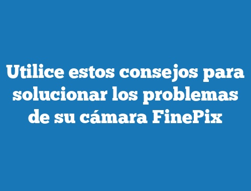 Utilice estos consejos para solucionar los problemas de su cámara FinePix