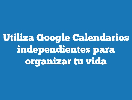 Utiliza Google Calendarios independientes para organizar tu vida