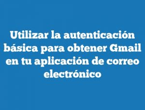 Utilizar la autenticación básica para obtener Gmail en tu aplicación de correo electrónico