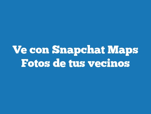Ve con Snapchat Maps Fotos de tus vecinos